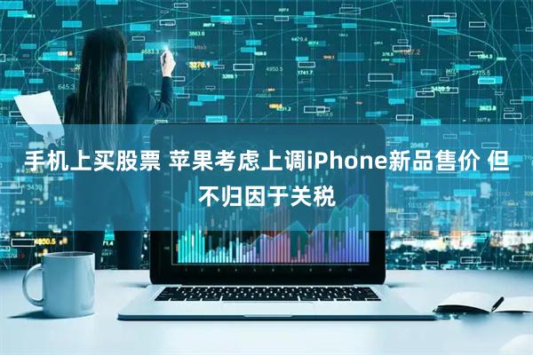 手机上买股票 苹果考虑上调iPhone新品售价 但不归因于关税