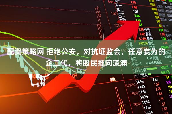 配资策略网 拒绝公安，对抗证监会，任意妄为的企二代，将股民推向深渊