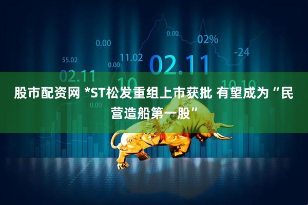 股市配资网 *ST松发重组上市获批 有望成为“民营造船第一股”