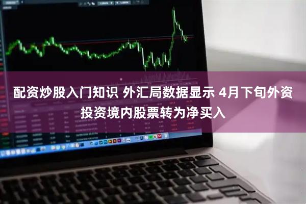 配资炒股入门知识 外汇局数据显示 4月下旬外资投资境内股票转为净买入