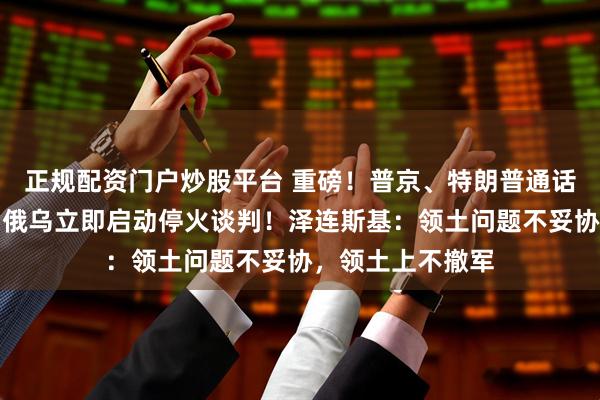 正规配资门户炒股平台 重磅！普京、特朗普通话两小时后敲定：俄乌立即启动停火谈判！泽连斯基：领土问题不妥协，领土上不撤军
