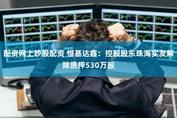 配资网上炒股配资 恒基达鑫：控股股东珠海实友解除质押530万股