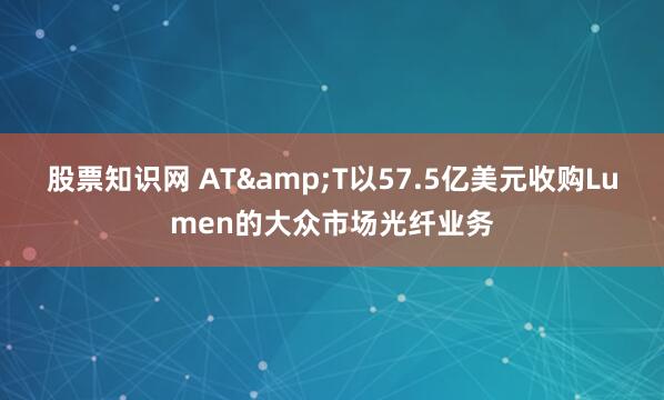 股票知识网 AT&T以57.5亿美元收购Lumen的大众市场光纤业务