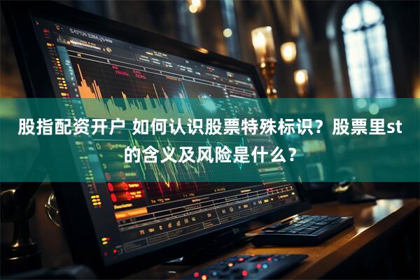 股指配资开户 如何认识股票特殊标识？股票里st的含义及风险是什么？