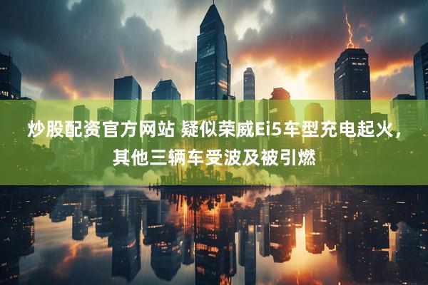 炒股配资官方网站 疑似荣威Ei5车型充电起火，其他三辆车受波及被引燃