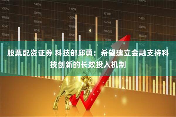 股票配资证券 科技部邱勇：希望建立金融支持科技创新的长效投入机制