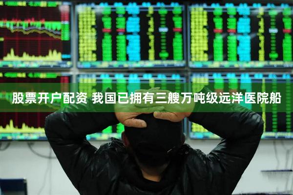股票开户配资 我国已拥有三艘万吨级远洋医院船