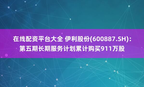 在线配资平台大全 伊利股份(600887.SH)：第五期长期服务计划累计购买911万股