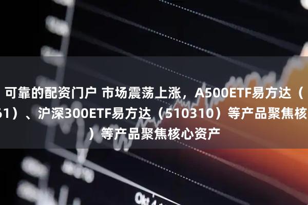 可靠的配资门户 市场震荡上涨，A500ETF易方达（159361）、沪深300ETF易方达（510310）等产品聚焦核心资产
