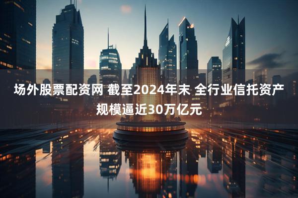 场外股票配资网 截至2024年末 全行业信托资产规模逼近30万亿元
