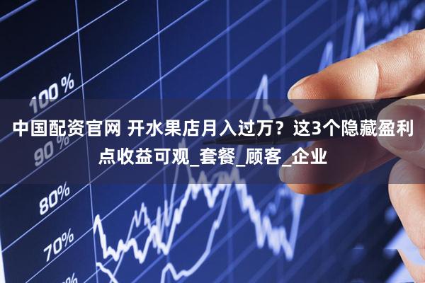 中国配资官网 开水果店月入过万？这3个隐藏盈利点收益可观_套餐_顾客_企业