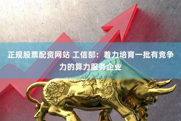正规股票配资网站 工信部：着力培育一批有竞争力的算力服务企业