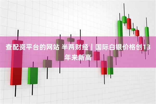 查配资平台的网站 半两财经｜国际白银价格创13年来新高
