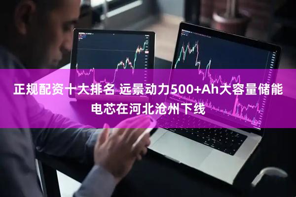 正规配资十大排名 远景动力500+Ah大容量储能电芯在河北沧州下线