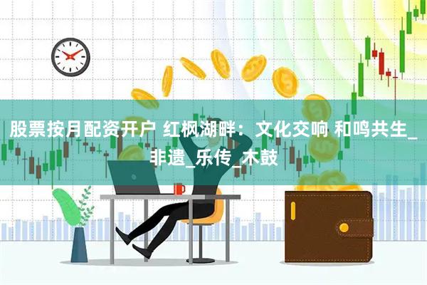 股票按月配资开户 红枫湖畔：文化交响 和鸣共生_非遗_乐传_木鼓