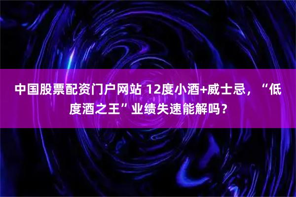 中国股票配资门户网站 12度小酒+威士忌，“低度酒之王”业绩失速能解吗？