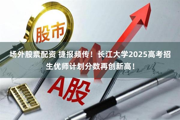 场外股票配资 捷报频传！长江大学2025高考招生优师计划分数再创新高！