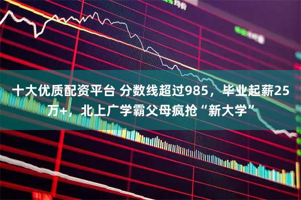 十大优质配资平台 分数线超过985，毕业起薪25万+，北上广学霸父母疯抢“新大学”