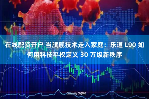 在线配资开户 当旗舰技术走入家庭：乐道 L90 如何用科技平权定义 30 万级新秩序