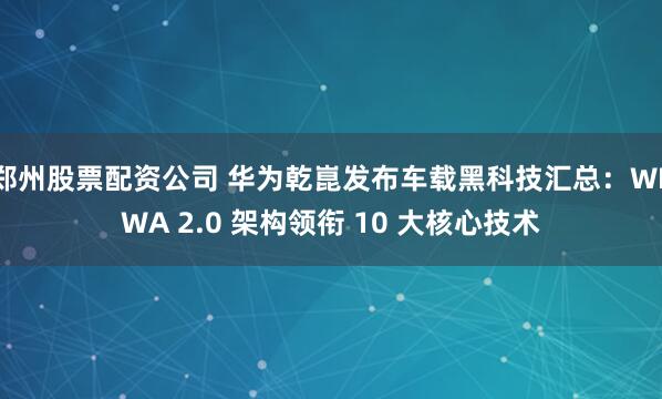 郑州股票配资公司 华为乾崑发布车载黑科技汇总：WEWA 2.0 架构领衔 10 大核心技术